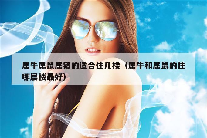 属牛属鼠属猪的适合住几楼（属牛和属鼠的住哪层楼最好）